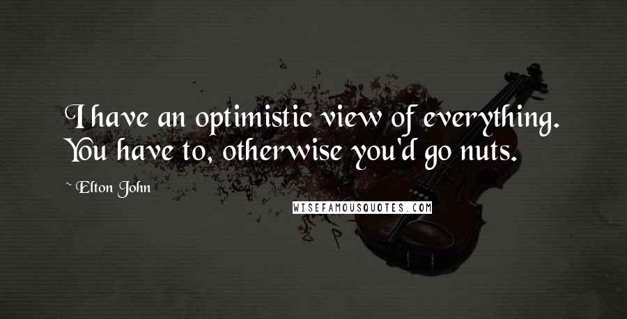 Elton John Quotes: I have an optimistic view of everything. You have to, otherwise you'd go nuts.