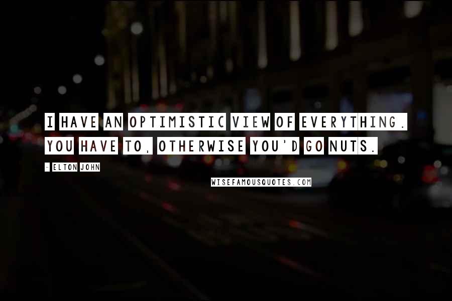 Elton John Quotes: I have an optimistic view of everything. You have to, otherwise you'd go nuts.