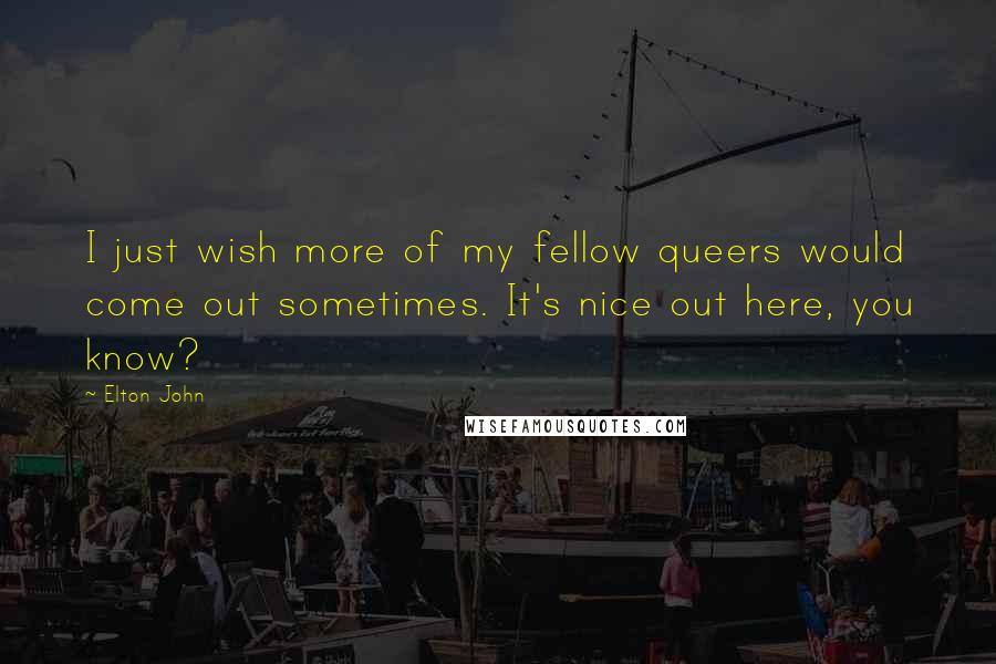 Elton John Quotes: I just wish more of my fellow queers would come out sometimes. It's nice out here, you know?