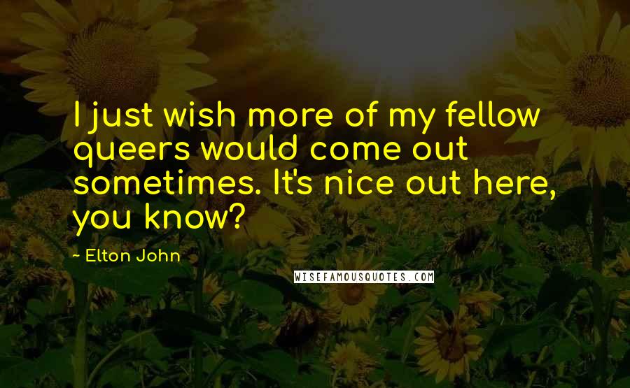 Elton John Quotes: I just wish more of my fellow queers would come out sometimes. It's nice out here, you know?