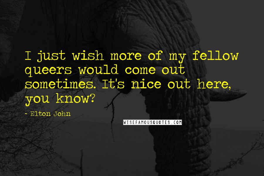 Elton John Quotes: I just wish more of my fellow queers would come out sometimes. It's nice out here, you know?