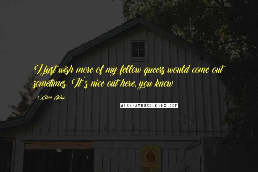 Elton John Quotes: I just wish more of my fellow queers would come out sometimes. It's nice out here, you know?