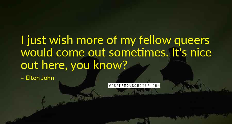 Elton John Quotes: I just wish more of my fellow queers would come out sometimes. It's nice out here, you know?