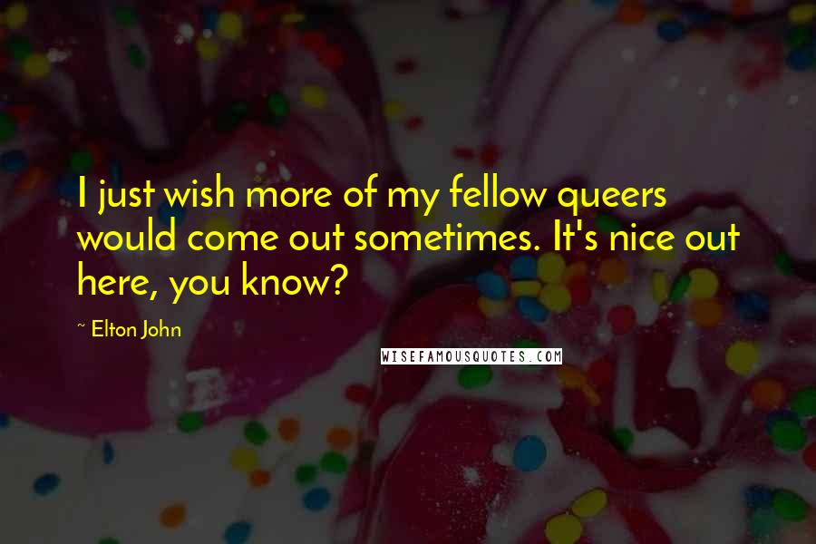 Elton John Quotes: I just wish more of my fellow queers would come out sometimes. It's nice out here, you know?