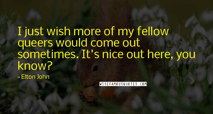 Elton John Quotes: I just wish more of my fellow queers would come out sometimes. It's nice out here, you know?