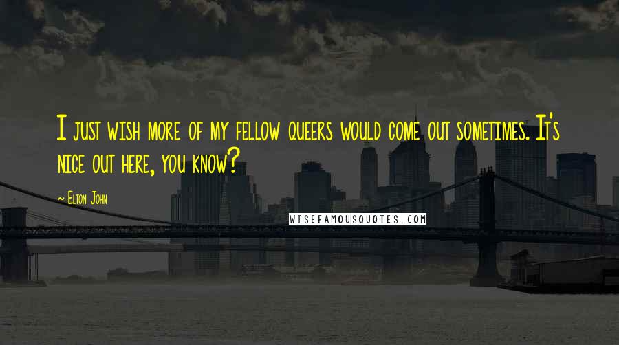 Elton John Quotes: I just wish more of my fellow queers would come out sometimes. It's nice out here, you know?