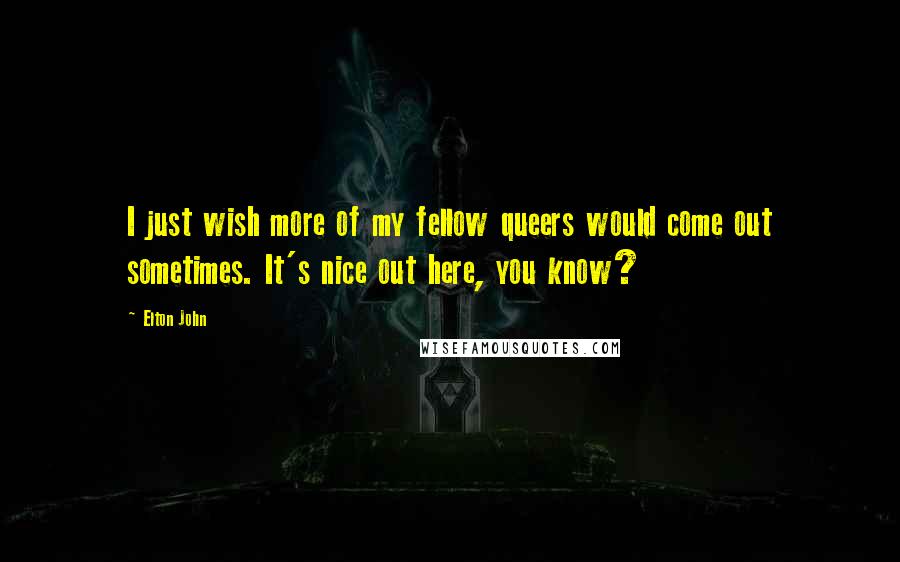 Elton John Quotes: I just wish more of my fellow queers would come out sometimes. It's nice out here, you know?