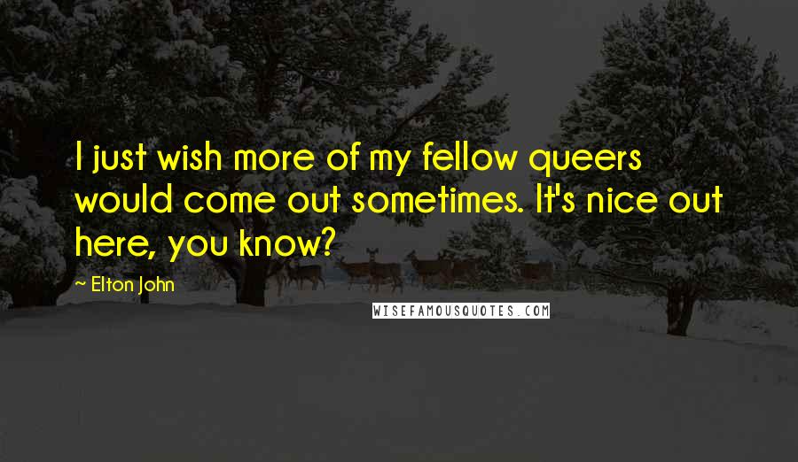 Elton John Quotes: I just wish more of my fellow queers would come out sometimes. It's nice out here, you know?