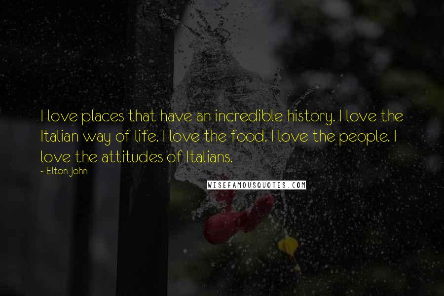 Elton John Quotes: I love places that have an incredible history. I love the Italian way of life. I love the food. I love the people. I love the attitudes of Italians.