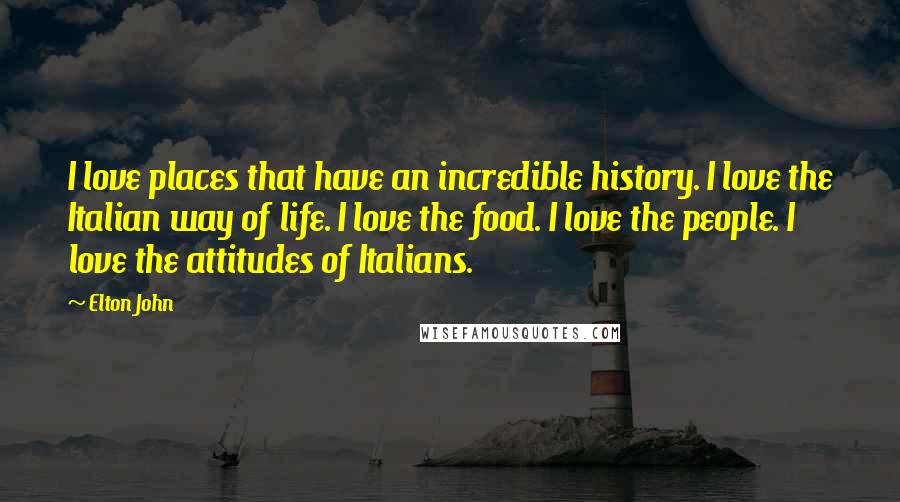 Elton John Quotes: I love places that have an incredible history. I love the Italian way of life. I love the food. I love the people. I love the attitudes of Italians.