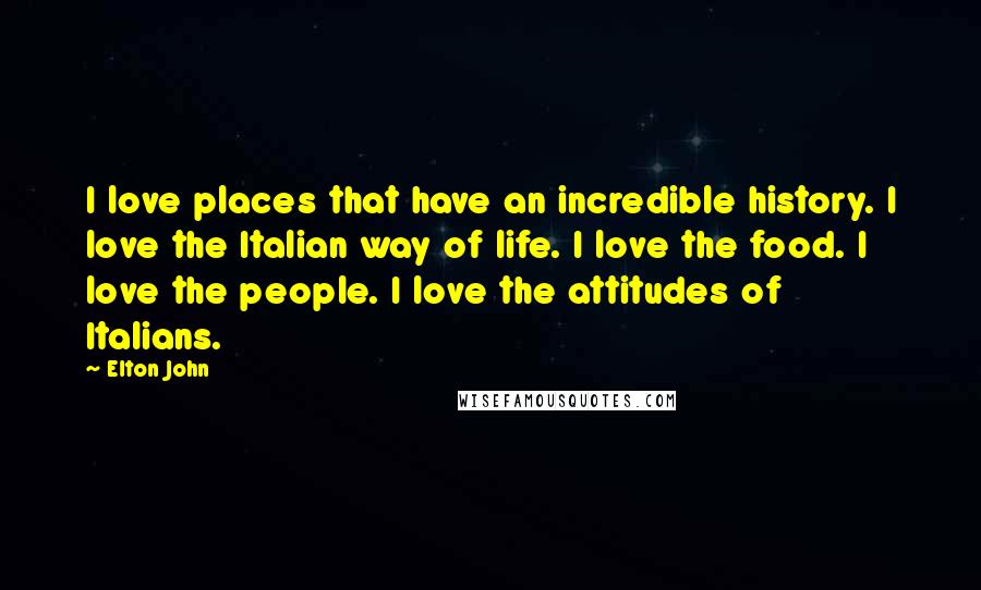 Elton John Quotes: I love places that have an incredible history. I love the Italian way of life. I love the food. I love the people. I love the attitudes of Italians.