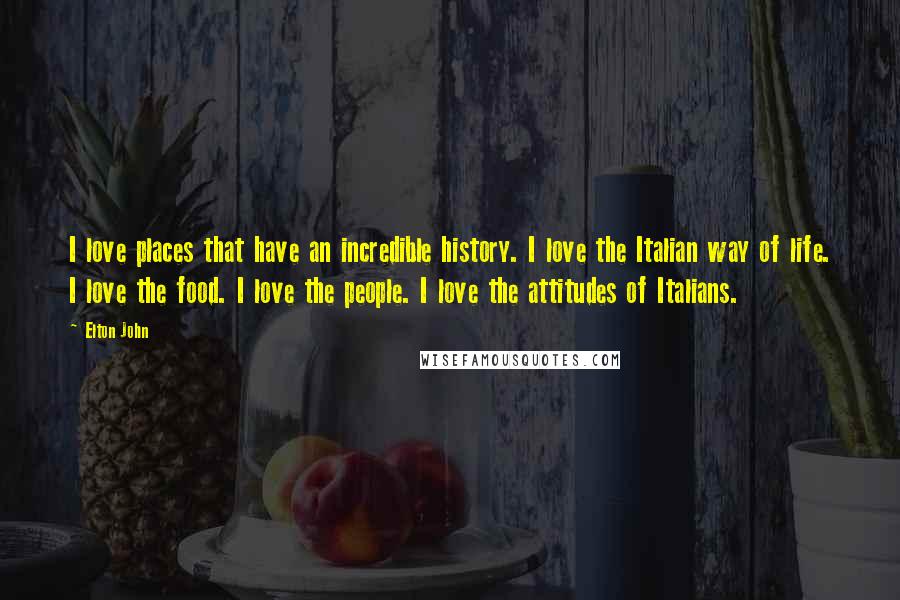 Elton John Quotes: I love places that have an incredible history. I love the Italian way of life. I love the food. I love the people. I love the attitudes of Italians.