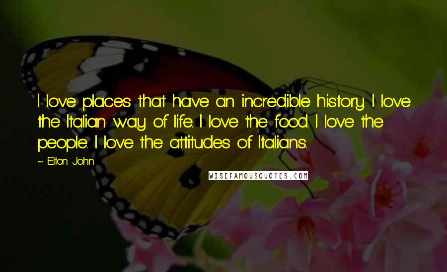 Elton John Quotes: I love places that have an incredible history. I love the Italian way of life. I love the food. I love the people. I love the attitudes of Italians.