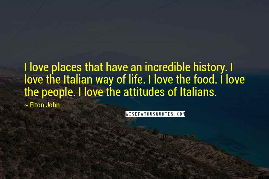 Elton John Quotes: I love places that have an incredible history. I love the Italian way of life. I love the food. I love the people. I love the attitudes of Italians.