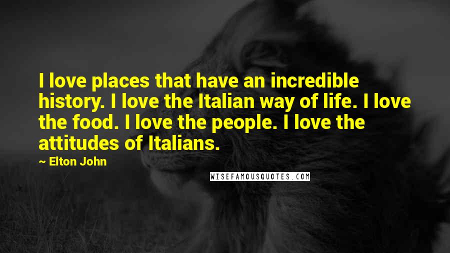 Elton John Quotes: I love places that have an incredible history. I love the Italian way of life. I love the food. I love the people. I love the attitudes of Italians.