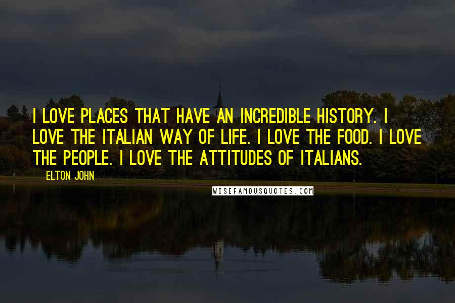 Elton John Quotes: I love places that have an incredible history. I love the Italian way of life. I love the food. I love the people. I love the attitudes of Italians.