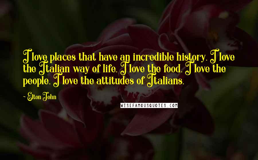 Elton John Quotes: I love places that have an incredible history. I love the Italian way of life. I love the food. I love the people. I love the attitudes of Italians.