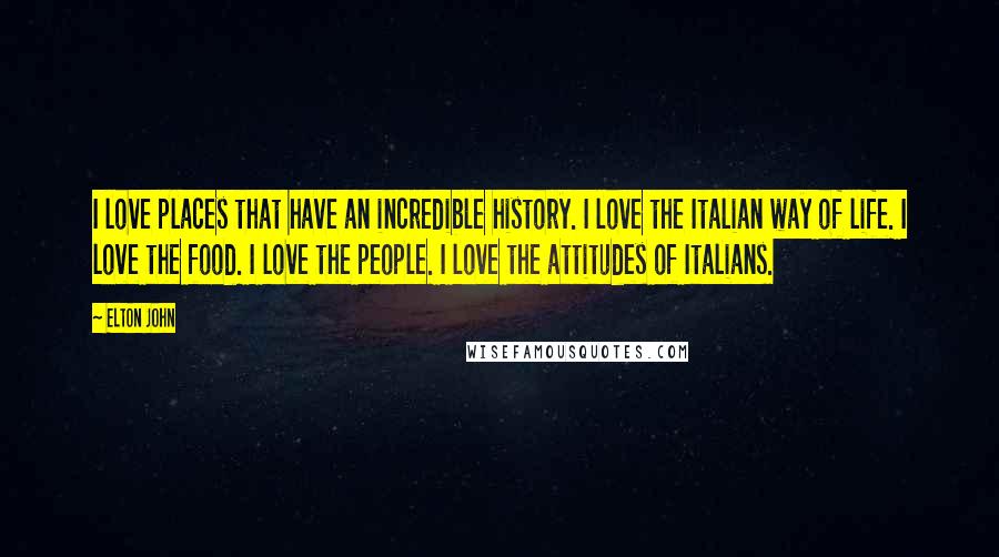 Elton John Quotes: I love places that have an incredible history. I love the Italian way of life. I love the food. I love the people. I love the attitudes of Italians.