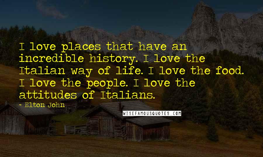 Elton John Quotes: I love places that have an incredible history. I love the Italian way of life. I love the food. I love the people. I love the attitudes of Italians.