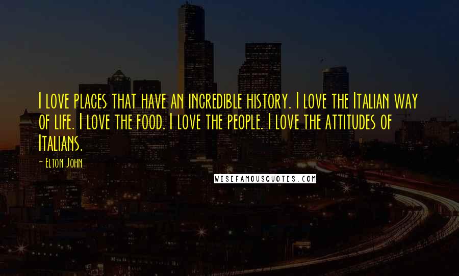 Elton John Quotes: I love places that have an incredible history. I love the Italian way of life. I love the food. I love the people. I love the attitudes of Italians.