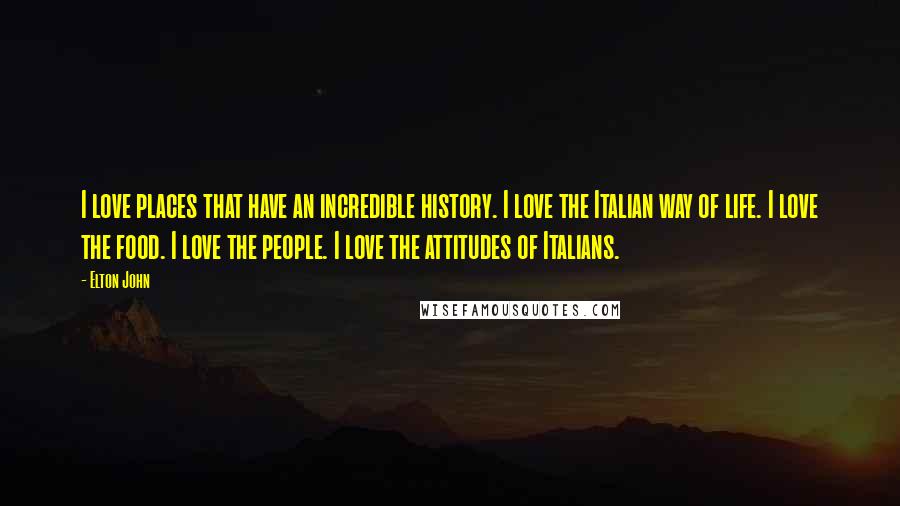 Elton John Quotes: I love places that have an incredible history. I love the Italian way of life. I love the food. I love the people. I love the attitudes of Italians.