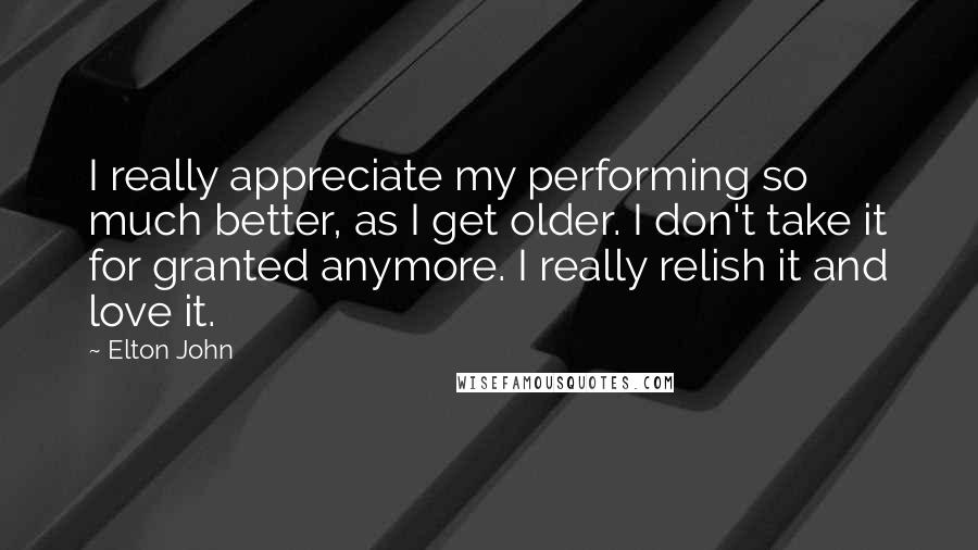 Elton John Quotes: I really appreciate my performing so much better, as I get older. I don't take it for granted anymore. I really relish it and love it.