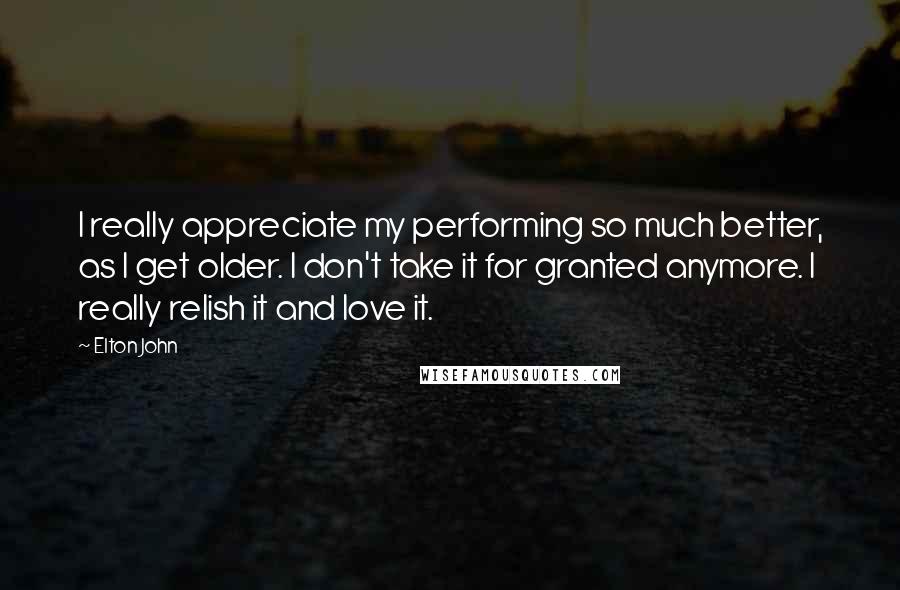 Elton John Quotes: I really appreciate my performing so much better, as I get older. I don't take it for granted anymore. I really relish it and love it.