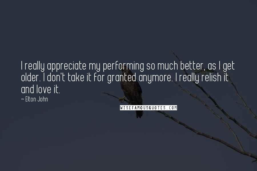 Elton John Quotes: I really appreciate my performing so much better, as I get older. I don't take it for granted anymore. I really relish it and love it.