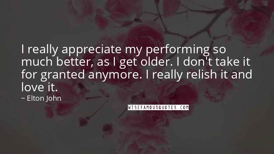 Elton John Quotes: I really appreciate my performing so much better, as I get older. I don't take it for granted anymore. I really relish it and love it.