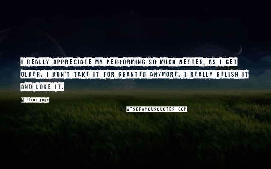 Elton John Quotes: I really appreciate my performing so much better, as I get older. I don't take it for granted anymore. I really relish it and love it.