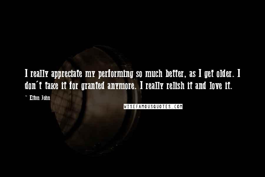 Elton John Quotes: I really appreciate my performing so much better, as I get older. I don't take it for granted anymore. I really relish it and love it.