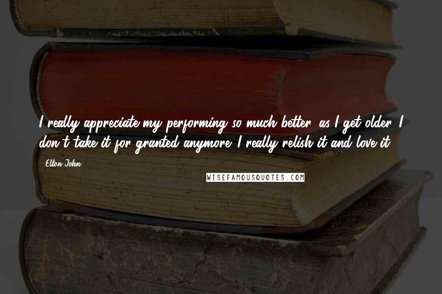 Elton John Quotes: I really appreciate my performing so much better, as I get older. I don't take it for granted anymore. I really relish it and love it.