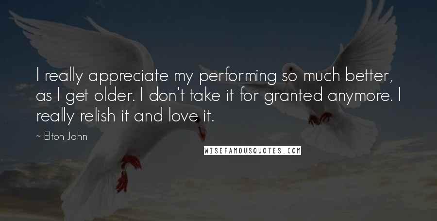 Elton John Quotes: I really appreciate my performing so much better, as I get older. I don't take it for granted anymore. I really relish it and love it.