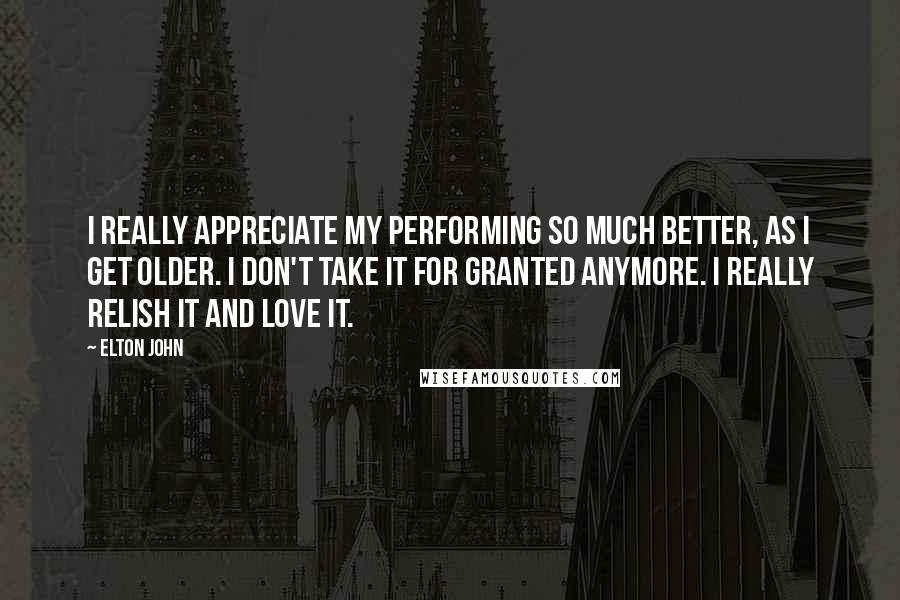 Elton John Quotes: I really appreciate my performing so much better, as I get older. I don't take it for granted anymore. I really relish it and love it.
