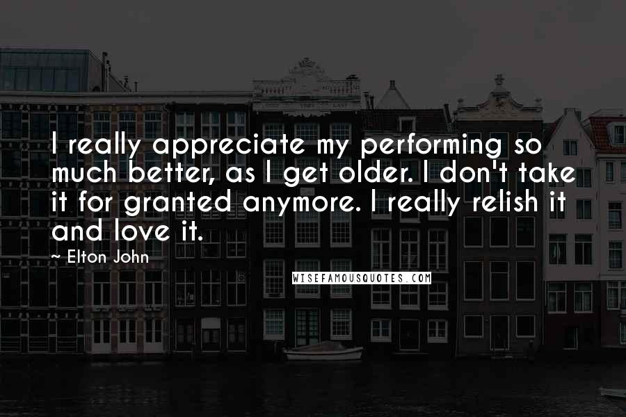 Elton John Quotes: I really appreciate my performing so much better, as I get older. I don't take it for granted anymore. I really relish it and love it.