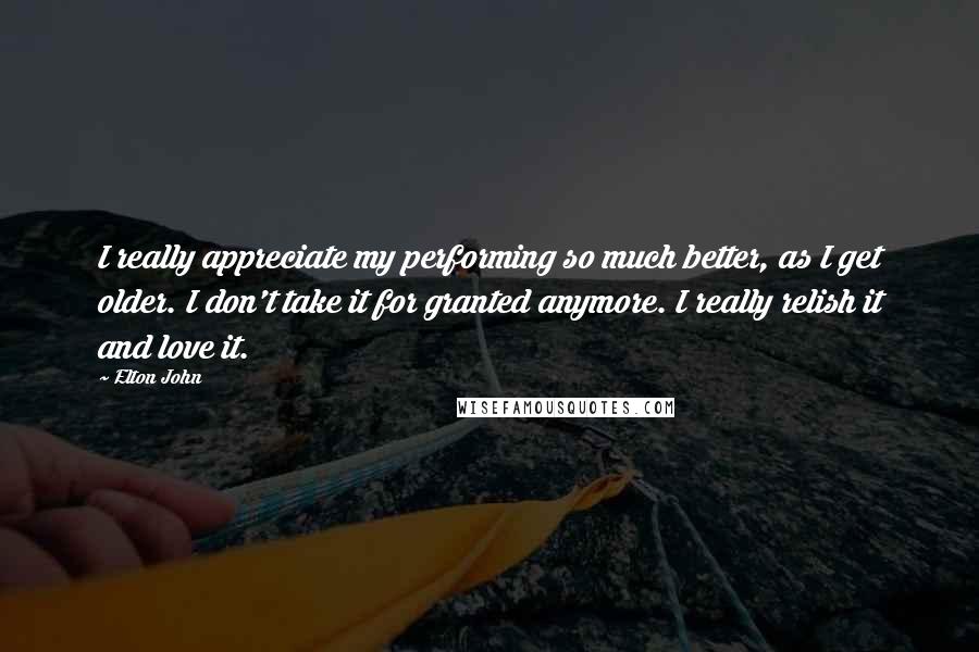 Elton John Quotes: I really appreciate my performing so much better, as I get older. I don't take it for granted anymore. I really relish it and love it.