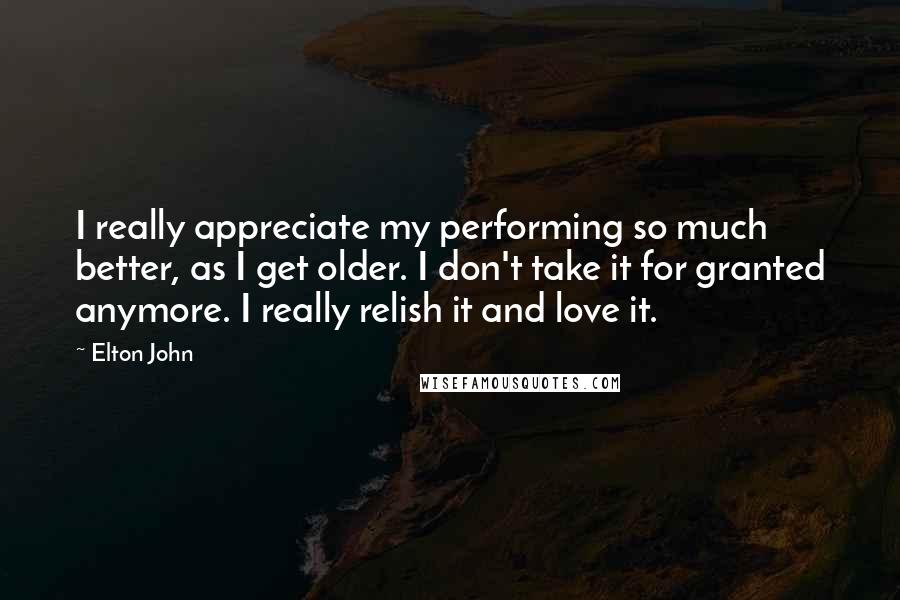 Elton John Quotes: I really appreciate my performing so much better, as I get older. I don't take it for granted anymore. I really relish it and love it.