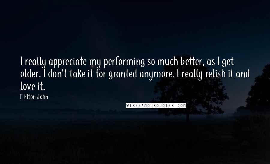 Elton John Quotes: I really appreciate my performing so much better, as I get older. I don't take it for granted anymore. I really relish it and love it.