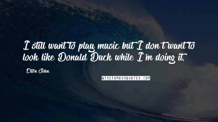 Elton John Quotes: I still want to play music but I don't want to look like Donald Duck while I'm doing it.