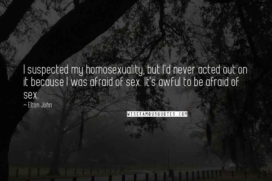 Elton John Quotes: I suspected my homosexuality, but I'd never acted out on it because I was afraid of sex. It's awful to be afraid of sex.