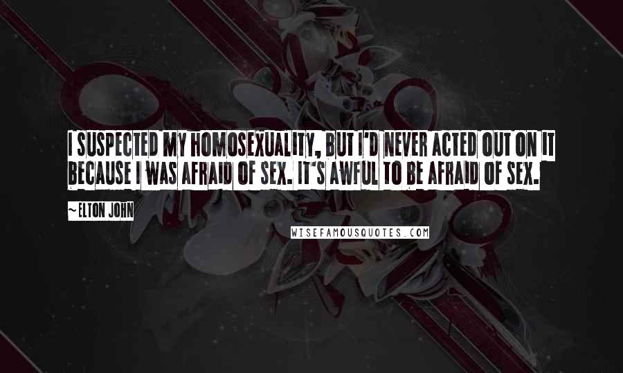 Elton John Quotes: I suspected my homosexuality, but I'd never acted out on it because I was afraid of sex. It's awful to be afraid of sex.