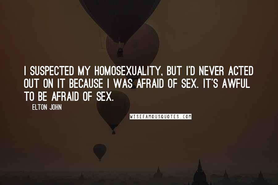 Elton John Quotes: I suspected my homosexuality, but I'd never acted out on it because I was afraid of sex. It's awful to be afraid of sex.