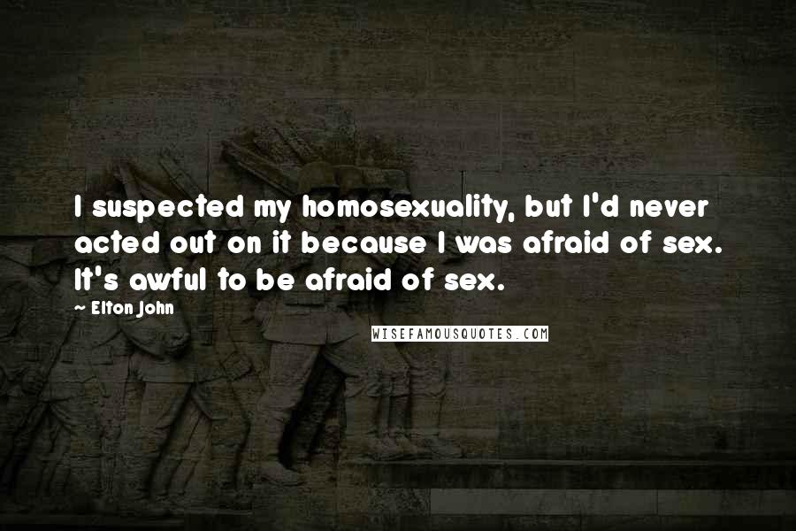 Elton John Quotes: I suspected my homosexuality, but I'd never acted out on it because I was afraid of sex. It's awful to be afraid of sex.