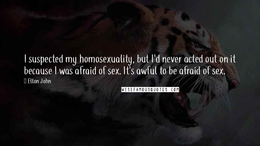 Elton John Quotes: I suspected my homosexuality, but I'd never acted out on it because I was afraid of sex. It's awful to be afraid of sex.