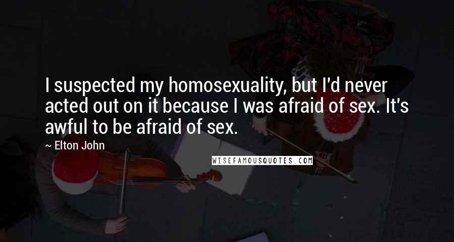 Elton John Quotes: I suspected my homosexuality, but I'd never acted out on it because I was afraid of sex. It's awful to be afraid of sex.