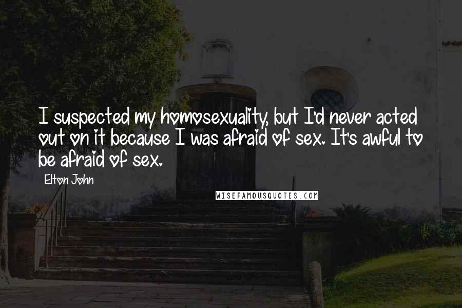 Elton John Quotes: I suspected my homosexuality, but I'd never acted out on it because I was afraid of sex. It's awful to be afraid of sex.
