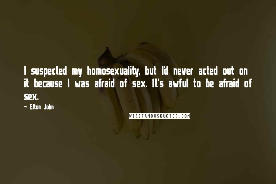 Elton John Quotes: I suspected my homosexuality, but I'd never acted out on it because I was afraid of sex. It's awful to be afraid of sex.