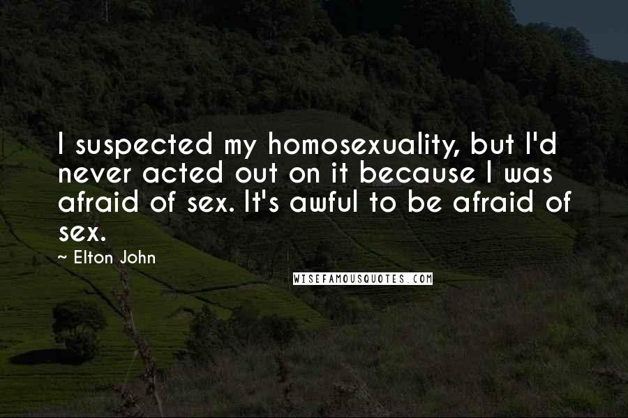 Elton John Quotes: I suspected my homosexuality, but I'd never acted out on it because I was afraid of sex. It's awful to be afraid of sex.