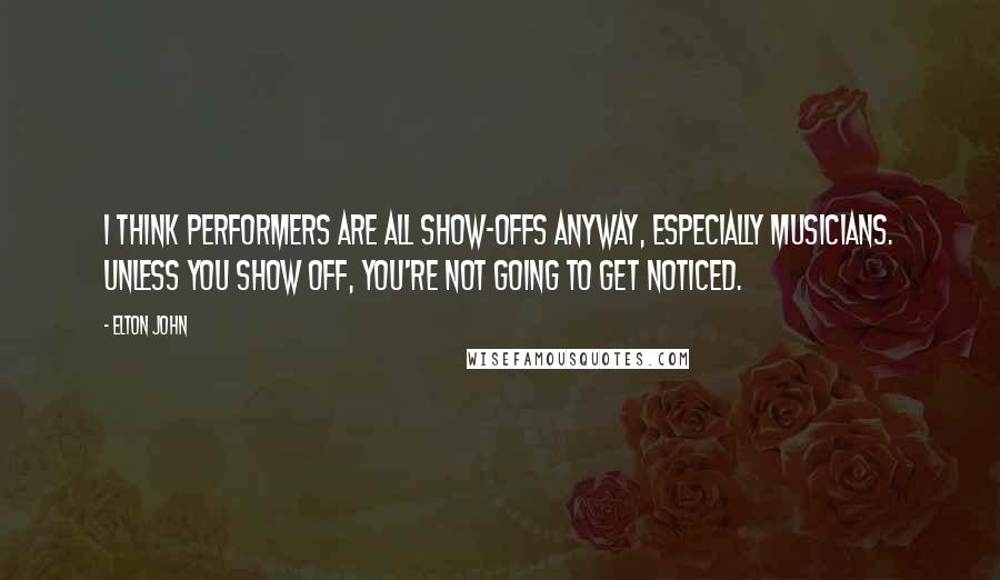 Elton John Quotes: I think performers are all show-offs anyway, especially musicians. Unless you show off, you're not going to get noticed.