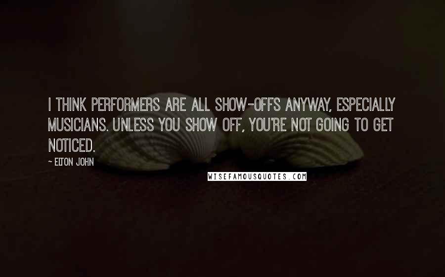 Elton John Quotes: I think performers are all show-offs anyway, especially musicians. Unless you show off, you're not going to get noticed.